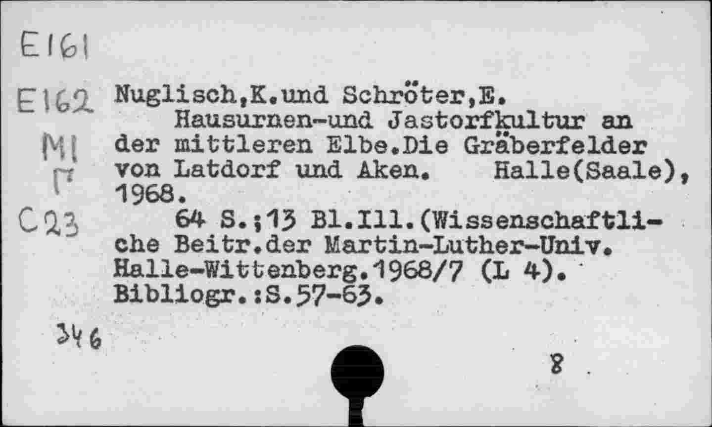 ﻿ЕI Gl
EIG2. Nuglisch,К.und Schröter,E.
Hausurnen-und Jastorfkultur an (Ц( der mittleren Elbe.Die Gräberfelder П von Latdorf und Aken. Halle(Saale) 1968.
ÛQ3 64 S.і 15 Bl.Ill.(Wissenschaftliche Beitr.der Martin-Luther-Univ. Halle-Wittenberg.1968/7 (L 4). Bibliogr.:S.57-65*